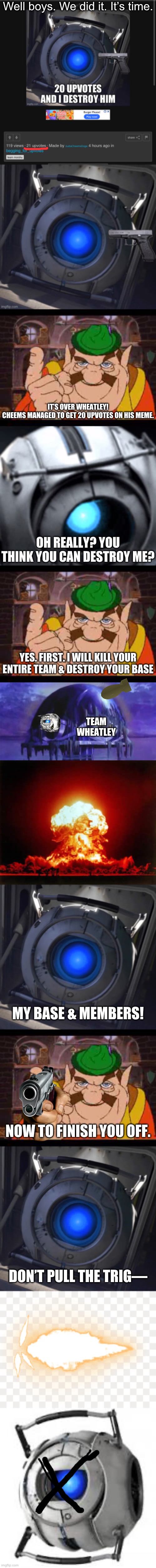 Insane Payback. | Well boys. We did it. It’s time. IT’S OVER WHEATLEY!
CHEEMS MANAGED TO GET 20 UPVOTES ON HIS MEME. OH REALLY? YOU THINK YOU CAN DESTROY ME? YES. FIRST. I WILL KILL YOUR ENTIRE TEAM & DESTROY YOUR BASE; TEAM
WHEATLEY; MY BASE & MEMBERS! NOW TO FINISH YOU OFF. DON’T PULL THE TRIG— | image tagged in team morshu | made w/ Imgflip meme maker