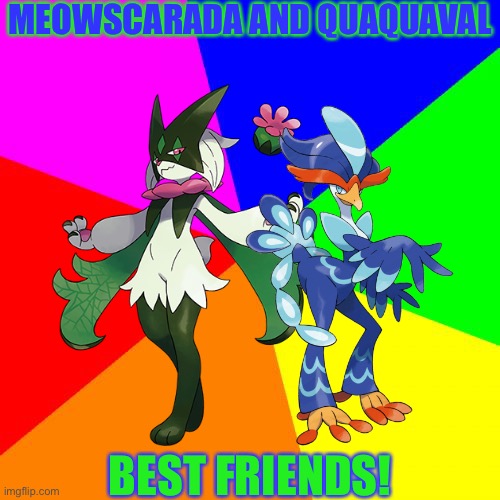 Meowscarada and Quaquaval:best friends | MEOWSCARADA AND QUAQUAVAL; BEST FRIENDS! | image tagged in memes,blank colored background,pokemon | made w/ Imgflip meme maker