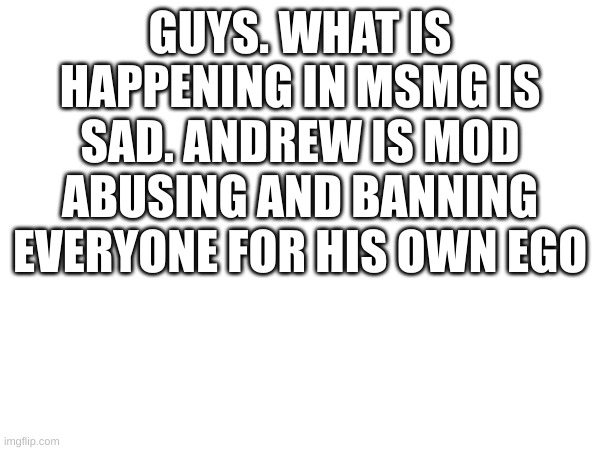 GUYS. WHAT IS HAPPENING IN MSMG IS SAD. ANDREW IS MOD ABUSING AND BANNING EVERYONE FOR HIS OWN EGO | made w/ Imgflip meme maker