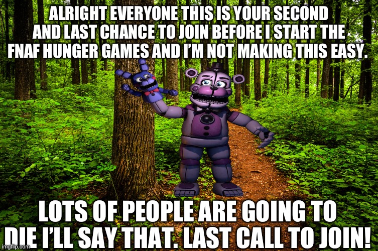 Last call to join before it starts | ALRIGHT EVERYONE THIS IS YOUR SECOND AND LAST CHANCE TO JOIN BEFORE I START THE FNAF HUNGER GAMES AND I’M NOT MAKING THIS EASY. LOTS OF PEOPLE ARE GOING TO DIE I’LL SAY THAT. LAST CALL TO JOIN! | image tagged in forest path,funtime freddy,hunger games | made w/ Imgflip meme maker