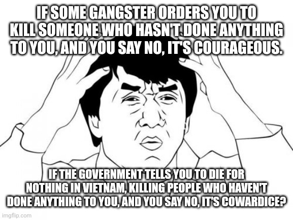 It takes way more stones to defy Uncle Sam. | IF SOME GANGSTER ORDERS YOU TO KILL SOMEONE WHO HASN'T DONE ANYTHING TO YOU, AND YOU SAY NO, IT'S COURAGEOUS. IF THE GOVERNMENT TELLS YOU TO DIE FOR NOTHING IN VIETNAM, KILLING PEOPLE WHO HAVEN'T DONE ANYTHING TO YOU, AND YOU SAY NO, IT'S COWARDICE? | image tagged in memes,jackie chan wtf | made w/ Imgflip meme maker