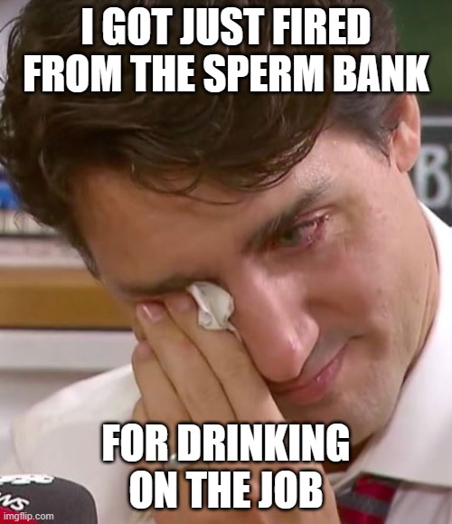 Justin Trudeau Crying | I GOT JUST FIRED FROM THE SPERM BANK; FOR DRINKING ON THE JOB | image tagged in justin trudeau crying | made w/ Imgflip meme maker