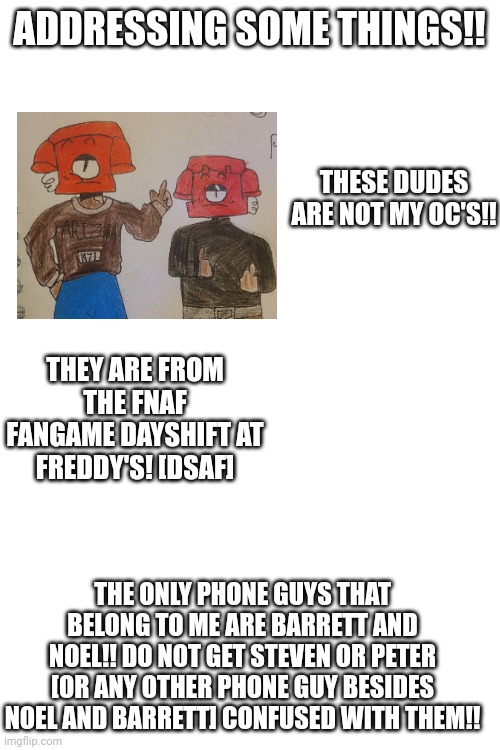 I noticed a lot of you thought they were my Oc's so I needed to address that. | ADDRESSING SOME THINGS!! THESE DUDES ARE NOT MY OC'S!! THEY ARE FROM THE FNAF FANGAME DAYSHIFT AT FREDDY'S! [DSAF]; THE ONLY PHONE GUYS THAT BELONG TO ME ARE BARRETT AND NOEL!! DO NOT GET STEVEN OR PETER [OR ANY OTHER PHONE GUY BESIDES NOEL AND BARRETT] CONFUSED WITH THEM!! | image tagged in dsaf | made w/ Imgflip meme maker