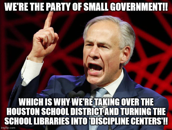 Greg Abbott, fascist tyrant of Texas | WE'RE THE PARTY OF SMALL GOVERNMENT!! WHICH IS WHY WE'RE TAKING OVER THE HOUSTON SCHOOL DISTRICT AND TURNING THE SCHOOL LIBRARIES INTO 'DISCIPLINE CENTERS'!! | image tagged in greg abbott fascist tyrant of texas | made w/ Imgflip meme maker