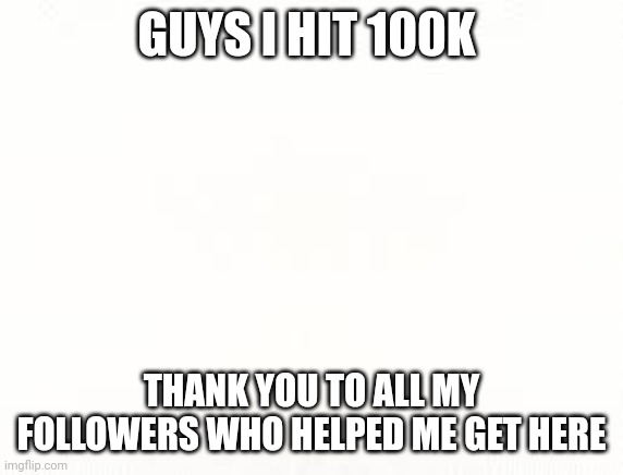 Ehite | GUYS I HIT 100K; THANK YOU TO ALL MY FOLLOWERS WHO HELPED ME GET HERE | image tagged in ehite | made w/ Imgflip meme maker