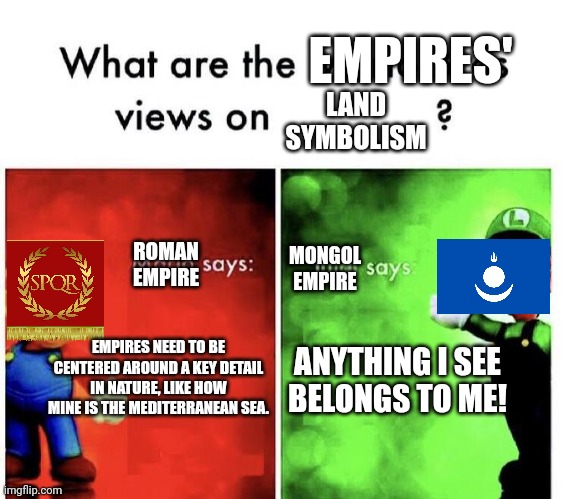 The empires' views on land symbolism | EMPIRES'; LAND SYMBOLISM; MONGOL EMPIRE; ROMAN EMPIRE; EMPIRES NEED TO BE CENTERED AROUND A KEY DETAIL IN NATURE, LIKE HOW MINE IS THE MEDITERRANEAN SEA. ANYTHING I SEE
BELONGS TO ME! | image tagged in mario bros views,empire,roman empire | made w/ Imgflip meme maker