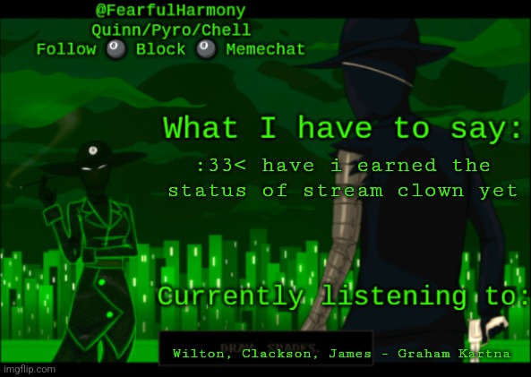 :33< dont take anything i say seriously please im just a silly little guy | :33< have i earned the status of stream clown yet; Wilton, Clackson, James - Graham Kartna | image tagged in sn8wman temp | made w/ Imgflip meme maker