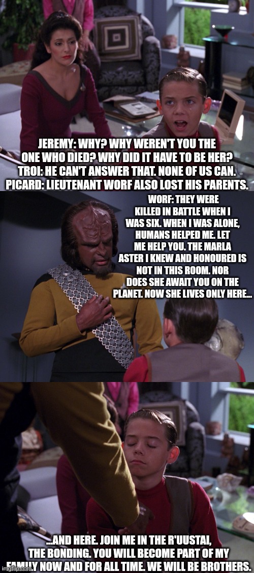 'The Bonding' | JEREMY: WHY? WHY WEREN'T YOU THE ONE WHO DIED? WHY DID IT HAVE TO BE HER?
TROI: HE CAN'T ANSWER THAT. NONE OF US CAN.
PICARD: LIEUTENANT WORF ALSO LOST HIS PARENTS. WORF: THEY WERE KILLED IN BATTLE WHEN I WAS SIX. WHEN I WAS ALONE, HUMANS HELPED ME. LET ME HELP YOU. THE MARLA ASTER I KNEW AND HONOURED IS NOT IN THIS ROOM. NOR DOES SHE AWAIT YOU ON THE PLANET. NOW SHE LIVES ONLY HERE... ...AND HERE. JOIN ME IN THE R'UUSTAI, THE BONDING. YOU WILL BECOME PART OF MY FAMILY NOW AND FOR ALL TIME. WE WILL BE BROTHERS. | image tagged in star trek,tng,the bonding,the next generation,television,worf | made w/ Imgflip meme maker
