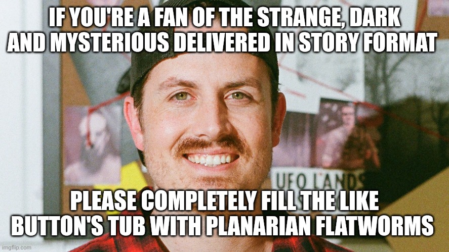 The like button's tub is full of flatworms | IF YOU'RE A FAN OF THE STRANGE, DARK AND MYSTERIOUS DELIVERED IN STORY FORMAT; PLEASE COMPLETELY FILL THE LIKE BUTTON'S TUB WITH PLANARIAN FLATWORMS | image tagged in mrballen like button skit | made w/ Imgflip meme maker