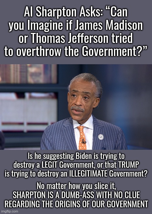 Take His Ignorant Batteries Out | Al Sharpton Asks: “Can you Imagine if James Madison or Thomas Jefferson tried to overthrow the Government?”; Is he suggesting Biden is trying to destroy a LEGIT Government, or that TRUMP is trying to destroy an ILLEGITIMATE Government? No matter how you slice it, SHARPTON IS A DUMB-ASS WITH NO CLUE REGARDING THE ORIGINS OF OUR GOVERNMENT | image tagged in al sharpton,thomas jefferson,government | made w/ Imgflip meme maker