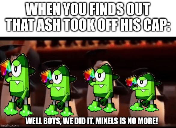 Well boys, we did it (blank) is no more | WHEN YOU FINDS OUT THAT ASH TOOK OFF HIS CAP: WELL BOYS, WE DID IT. MIXELS IS NO MORE! | image tagged in well boys we did it blank is no more | made w/ Imgflip meme maker