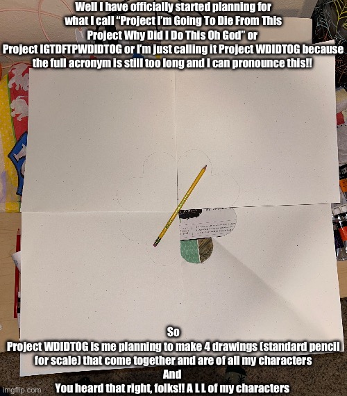 Each square is a different universe! (BuT NoMeN, yOu hAvE mOrE thAn 4 StOrYs) I said universes, not stories | Well I have officially started planning for what I call “Project I’m Going To Die From This Project Why Did I Do This Oh God” or 
Project IGTDFTPWDIDTOG or I’m just calling it Project WDIDTOG because the full acronym is still too long and I can pronounce this!! So
Project WDIDTOG is me planning to make 4 drawings (standard pencil for scale) that come together and are of all my characters
And 
You heard that right, folks!! A L L of my characters | made w/ Imgflip meme maker