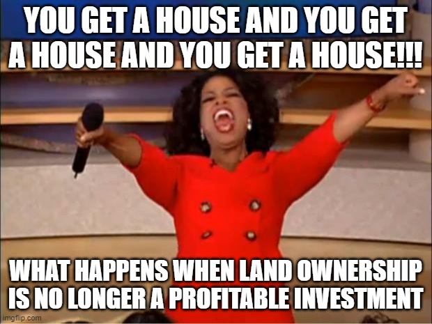 You Get A House | YOU GET A HOUSE AND YOU GET A HOUSE AND YOU GET A HOUSE!!! WHAT HAPPENS WHEN LAND OWNERSHIP IS NO LONGER A PROFITABLE INVESTMENT | image tagged in homeless,poverty,money,economics,capitalism,communism | made w/ Imgflip meme maker