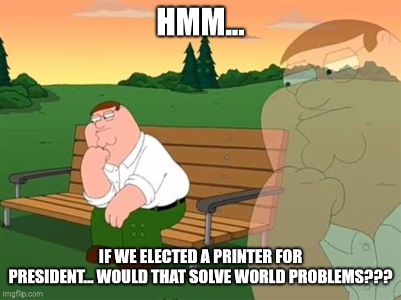 Elect printer for president to save the world | HMM... IF WE ELECTED A PRINTER FOR PRESIDENT... WOULD THAT SOLVE WORLD PROBLEMS??? | image tagged in pensive reflecting thoughtful peter griffin | made w/ Imgflip meme maker