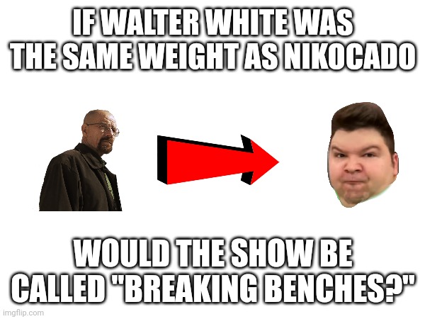 I made another one | IF WALTER WHITE WAS THE SAME WEIGHT AS NIKOCADO; WOULD THE SHOW BE CALLED "BREAKING BENCHES?" | made w/ Imgflip meme maker
