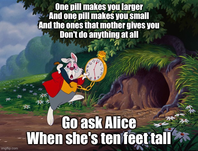 White Rabbit Alice in "onderland | One pill makes you larger
And one pill makes you small
And the ones that mother gives you
Don't do anything at all Go ask Alice
When she's t | image tagged in white rabbit alice in onderland | made w/ Imgflip meme maker