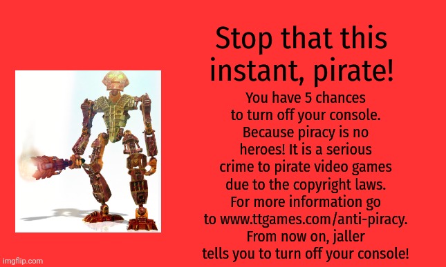 Bionicle heroes anti-piracy screen | Stop that this instant, pirate! You have 5 chances to turn off your console. Because piracy is no heroes! It is a serious crime to pirate video games due to the copyright laws. For more information go to www.ttgames.com/anti-piracy. From now on, jaller tells you to turn off your console! | image tagged in bionicle,anti-piracy,memes,funny,pirates | made w/ Imgflip meme maker