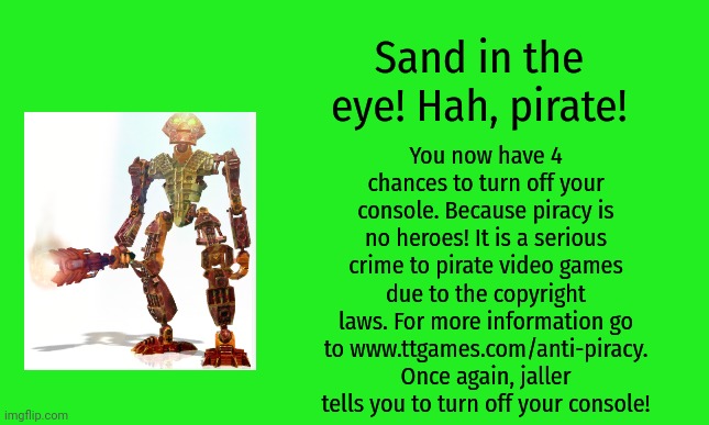 Bionicle heroes anti-piracy screen 2 | Sand in the eye! Hah, pirate! You now have 4 chances to turn off your console. Because piracy is no heroes! It is a serious crime to pirate video games due to the copyright laws. For more information go to www.ttgames.com/anti-piracy. Once again, jaller tells you to turn off your console! | image tagged in bionicle,anti-piracy,memes,funny,pirates | made w/ Imgflip meme maker