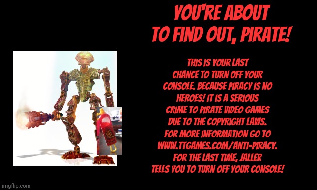 Bionicle heroes anti-piracy screen 6 | You're about to find out, pirate! This is your last chance to turn off your console. Because piracy is no heroes! It is a serious crime to pirate video games due to the copyright laws. For more information go to www.ttgames.com/anti-piracy. For the last time, jaller tells you to turn off your console! | image tagged in bionicle,anti-piracy,memes,funny,pirates | made w/ Imgflip meme maker