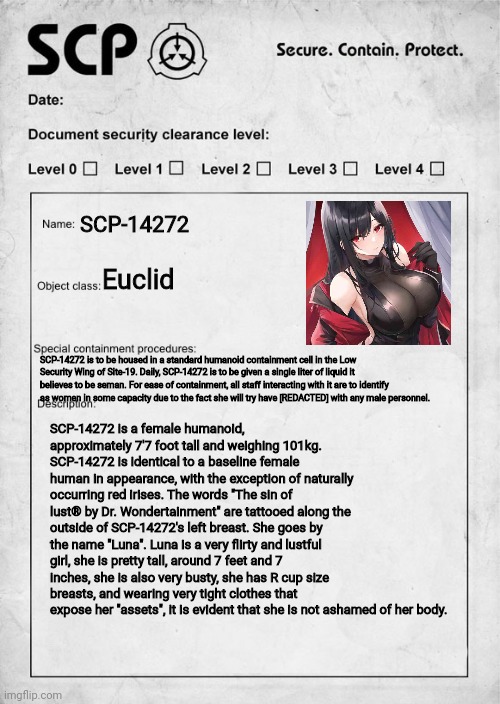 I made my oc a scp :) | SCP-14272; Euclid; SCP-14272 is to be housed in a standard humanoid containment cell in the Low Security Wing of Site-19. Daily, SCP-14272 is to be given a single liter of liquid it believes to be seman. For ease of containment, all staff interacting with it are to identify as women in some capacity due to the fact she will try have [REDACTED] with any male personnel. SCP-14272 is a female humanoid, approximately 7'7 foot tall and weighing 101kg. SCP-14272 is identical to a baseline female human in appearance, with the exception of naturally occurring red irises. The words "The sin of lust® by Dr. Wondertainment" are tattooed along the outside of SCP-14272's left breast. She goes by the name "Luna". Luna is a very flirty and lustful girl, she is pretty tall, around 7 feet and 7 inches, she is also very busty, she has R cup size breasts, and wearing very tight clothes that expose her "assets", it is evident that she is not ashamed of her body. | image tagged in scp document | made w/ Imgflip meme maker