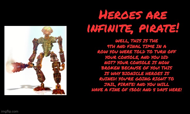 Bionicle heroes anti-piracy screen 9 (finale) | WELL, THIS IS THE 9TH AND FINAL TIME IN A ROW YOU WERE TOLD TO TURN OFF YOUR CONSOLE, AND YOU DID NOT? YOUR CONSOLE IS NOW BROKEN BECAUSE OF YOU! THIS IS WHY BIONICLE HEROES IS RUINED! YOU'RE GOING RIGHT TO JAIL, PIRATE! AND YOU WILL HAVE A FINE OF $300! AND 5 DAYS HERE! Heroes are infinite, pirate! | image tagged in bionicle,anti-piracy,memes,funny,pirates | made w/ Imgflip meme maker