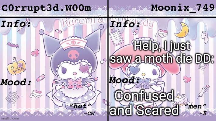C0rrupt3d.W00m & Moonix_749’s Announcement | Help, I just saw a moth die DD:; Confused and Scared | image tagged in c0rrupt3d w00m moonix_749 s announcement | made w/ Imgflip meme maker