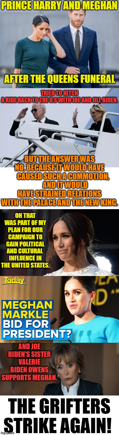The Grifters Strike Again | PRINCE HARRY AND MEGHAN; TRIED TO HITCH A RIDE BACK TO THE U.S WITH JOE AND JILL BIDEN. AFTER THE QUEENS FUNERAL; BUT THE ANSWER WAS NO, BECAUSE IT WOULD HAVE      CAUSED SUCH A COMMOTION,         AND IT WOULD HAVE STRAINED RELATIONS WITH THE PALACE AND THE NEW KING. OH THAT WAS PART OF MY PLAN FOR OUR CAMPAIGN TO GAIN POLITICAL AND CULTURAL  INFLUENCE IN THE UNITED STATES. AND JOE BIDEN'S SISTER VALERIE BIDEN OWENS SUPPORTS MEGHAN. THE GRIFTERS STRIKE AGAIN! | image tagged in memes,politics,prince harry,meghan markle,strike,again | made w/ Imgflip meme maker