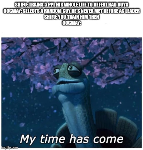 My time has come | SHIFU: TRAINS 5 PPL HIS WHOLE LIFE TO DEFEAT BAD GUYS

OOGWAY: SELECTS A RANDOM GUY HE'S NEVER MET BEFORE AS LEADER

SHIFU: YOU TRAIN HIM THEN

OOGWAY: | image tagged in my time has come | made w/ Imgflip meme maker