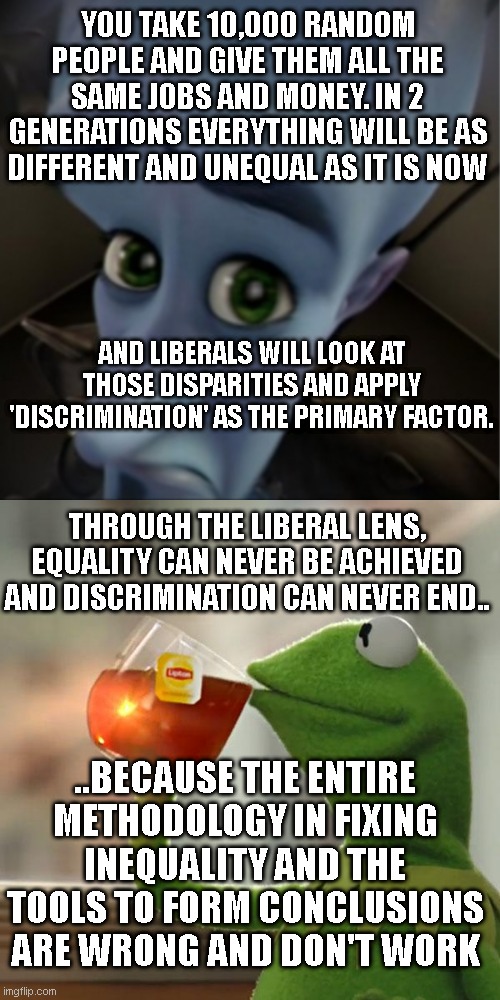 Liberalism is impossible to achieve because it dismisses human behavior and attributes the results to everything besides it | YOU TAKE 10,000 RANDOM PEOPLE AND GIVE THEM ALL THE SAME JOBS AND MONEY. IN 2 GENERATIONS EVERYTHING WILL BE AS DIFFERENT AND UNEQUAL AS IT IS NOW; AND LIBERALS WILL LOOK AT THOSE DISPARITIES AND APPLY 'DISCRIMINATION' AS THE PRIMARY FACTOR. THROUGH THE LIBERAL LENS, EQUALITY CAN NEVER BE ACHIEVED AND DISCRIMINATION CAN NEVER END.. ..BECAUSE THE ENTIRE METHODOLOGY IN FIXING INEQUALITY AND THE TOOLS TO FORM CONCLUSIONS ARE WRONG AND DON'T WORK | image tagged in megamind peeking,memes,but that's none of my business | made w/ Imgflip meme maker