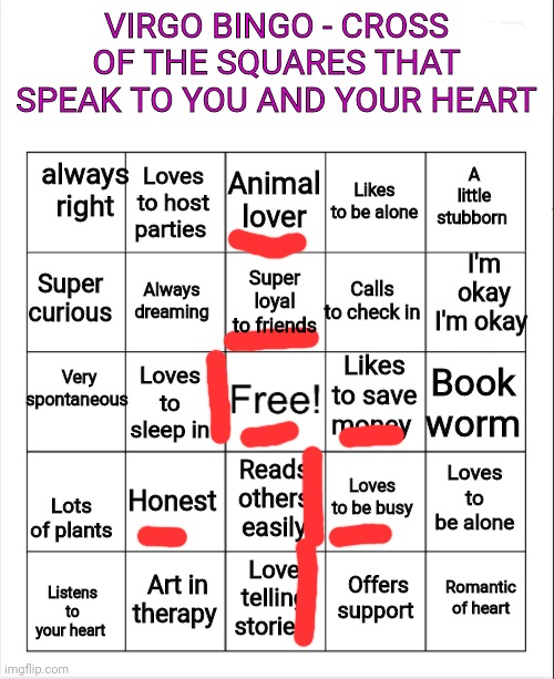 Virgo bingo | VIRGO BINGO - CROSS OF THE SQUARES THAT SPEAK TO YOU AND YOUR HEART; always right; Animal lover; Loves to host parties; A little stubborn; Likes to be alone; I'm okay I'm okay; Super loyal to friends; Super curious; Calls to check in; Always dreaming; Very spontaneous; Likes to save money; Book worm; Loves to sleep in; Honest; Loves to be alone; Loves to be busy; Reads others easily; Lots of plants; Art in therapy; Romantic of heart; Love telling stories; Offers support; Listens to your heart | image tagged in blank bingo,bingo | made w/ Imgflip meme maker