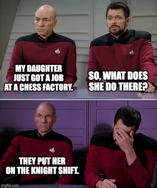 Chess | MY DAUGHTER JUST GOT A JOB AT A CHESS FACTORY. SO, WHAT DOES SHE DO THERE? THEY PUT HER ON THE KNIGHT SHIFT. | image tagged in picard riker listening to a pun | made w/ Imgflip meme maker