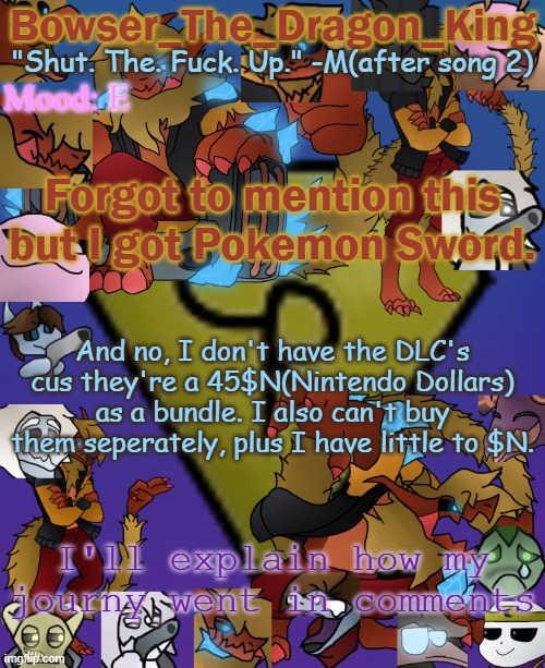 :> | E; Forgot to mention this but I got Pokemon Sword. And no, I don't have the DLC's cus they're a 45$N(Nintendo Dollars) as a bundle. I also can't buy them seperately, plus I have little to $N. I'll explain how my journy went in comments | image tagged in bowser's/skid's/toof's chaos realm temp | made w/ Imgflip meme maker
