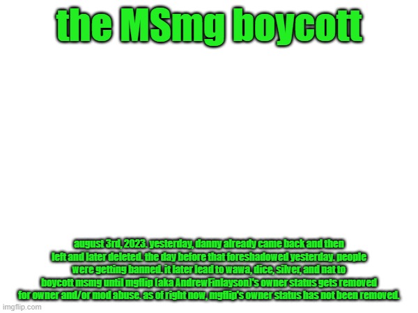 for anyone who wasnt here yesterday afternoon/night | the MSmg boycott; august 3rd, 2023. yesterday, danny already came back and then left and later deleted. the day before that foreshadowed yesterday. people were getting banned. it later lead to wawa, dice, silver, and nat to boycott msmg until mgflip (aka AndrewFinlayson)'s owner status gets removed for owner and/or mod abuse. as of right now, mgflip's owner status has not been removed. | image tagged in yes | made w/ Imgflip meme maker