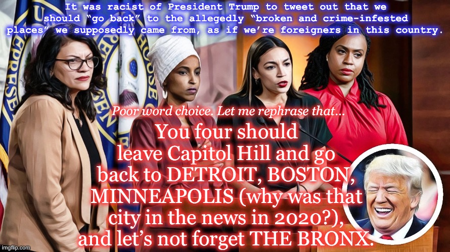 X (formerly Twitter) | It was racist of President Trump to tweet out that we should “go back” to the allegedly “broken and crime-infested places” we supposedly came from, as if we’re foreigners in this country. You four should leave Capitol Hill and go back to DETROIT, BOSTON, MINNEAPOLIS (why was that city in the news in 2020?), and let’s not forget THE BRONX. Poor word choice. Let me rephrase that… | image tagged in the squad,donald trump,memes | made w/ Imgflip meme maker