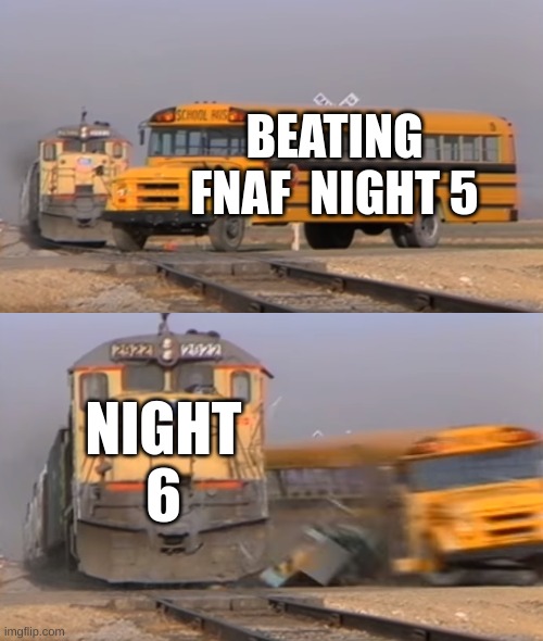 fnaf | BEATING FNAF  NIGHT 5; NIGHT 6 | image tagged in a train hitting a school bus,fnaf | made w/ Imgflip meme maker