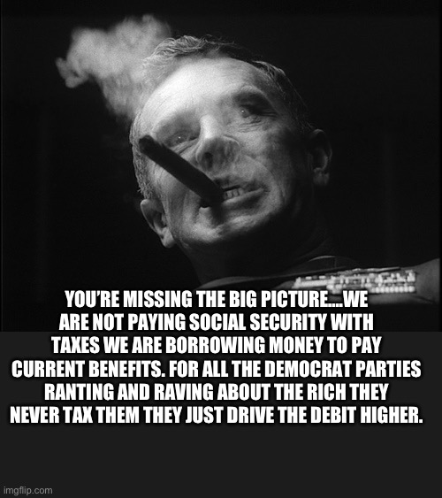 General Ripper (Dr. Strangelove) | YOU’RE MISSING THE BIG PICTURE….WE ARE NOT PAYING SOCIAL SECURITY WITH TAXES WE ARE BORROWING MONEY TO PAY CURRENT BENEFITS. FOR ALL THE DEM | image tagged in general ripper dr strangelove | made w/ Imgflip meme maker