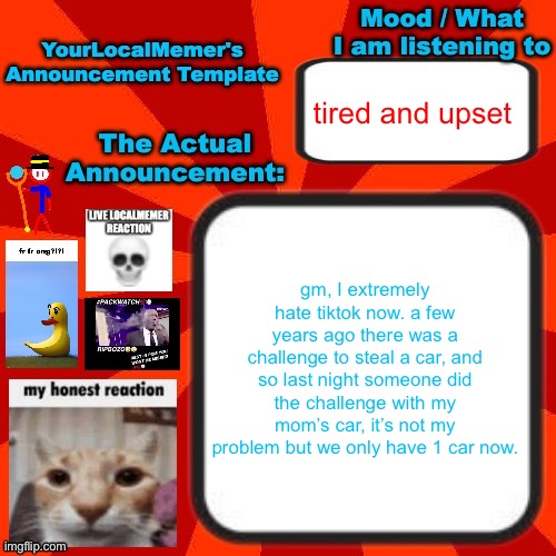 I hated tiktok already but now I really do | tired and upset; gm, I extremely hate tiktok now. a few years ago there was a challenge to steal a car, and so last night someone did the challenge with my mom’s car, it’s not my problem but we only have 1 car now. | image tagged in yourlocalmemer announcement temp 4 0 | made w/ Imgflip meme maker