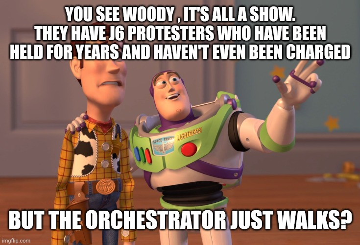 X, X Everywhere | YOU SEE WOODY , IT'S ALL A SHOW. THEY HAVE J6 PROTESTERS WHO HAVE BEEN HELD FOR YEARS AND HAVEN'T EVEN BEEN CHARGED; BUT THE ORCHESTRATOR JUST WALKS? | image tagged in memes,x x everywhere | made w/ Imgflip meme maker