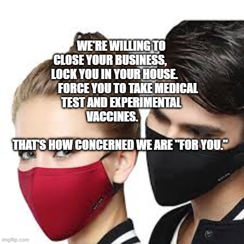 Mask Couple | WE'RE WILLING TO CLOSE YOUR BUSINESS,           LOCK YOU IN YOUR HOUSE.             FORCE YOU TO TAKE MEDICAL TEST AND EXPERIMENTAL VACCINES.        
                                          THAT'S HOW CONCERNED WE ARE "FOR YOU." | image tagged in mask couple | made w/ Imgflip meme maker