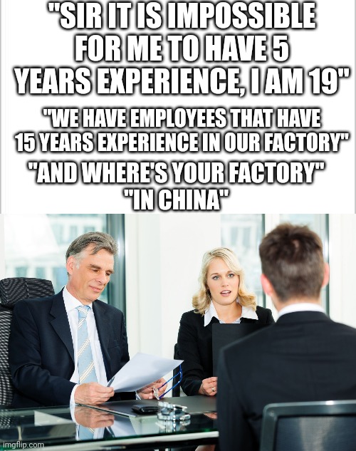 Yeah... | "SIR IT IS IMPOSSIBLE FOR ME TO HAVE 5 YEARS EXPERIENCE, I AM 19"; "WE HAVE EMPLOYEES THAT HAVE 15 YEARS EXPERIENCE IN OUR FACTORY"; "AND WHERE'S YOUR FACTORY"
"IN CHINA" | image tagged in white background,job interview,child labor,free,employees,capitalism | made w/ Imgflip meme maker