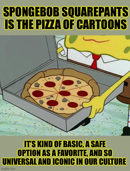 it’s the pizza for you and me | SPONGEBOB SQUAREPANTS IS THE PIZZA OF CARTOONS; IT’S KIND OF BASIC, A SAFE OPTION AS A FAVORITE, AND SO UNIVERSAL AND ICONIC IN OUR CULTURE | image tagged in krusty krab pizza,spongebob,pizza,tv show,favorite | made w/ Imgflip meme maker