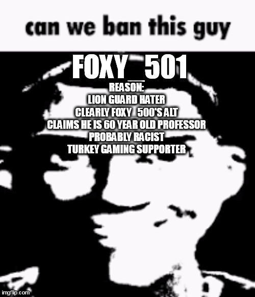 he is a douchebag | FOXY_501; REASON:
LION GUARD HATER
CLEARLY FOXY_500'S ALT
CLAIMS HE IS 60 YEAR OLD PROFESSOR
PROBABLY RACIST
TURKEY GAMING SUPPORTER | image tagged in can we ban this guy | made w/ Imgflip meme maker