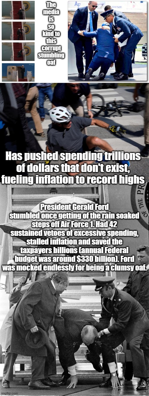 Maybe if Ford had been a corrupt traitor the media would have liked him and not subverted his presidency. LOL! | The media is so kind to this corrupt stumbling oaf; Has pushed spending trillions of dollars that don't exist, fueling inflation to record highs; President Gerald Ford stumbled once getting of the rain soaked steps off Air Force 1. Had 42 sustained vetoes of excessive spending, stalled inflation and saved the taxpayers billions (annual Federal budget was around $330 billion). Ford was mocked endlessly for being a clumsy oaf. | image tagged in biden falling down stares,joe biden falls,i've biden and i can't get up | made w/ Imgflip meme maker