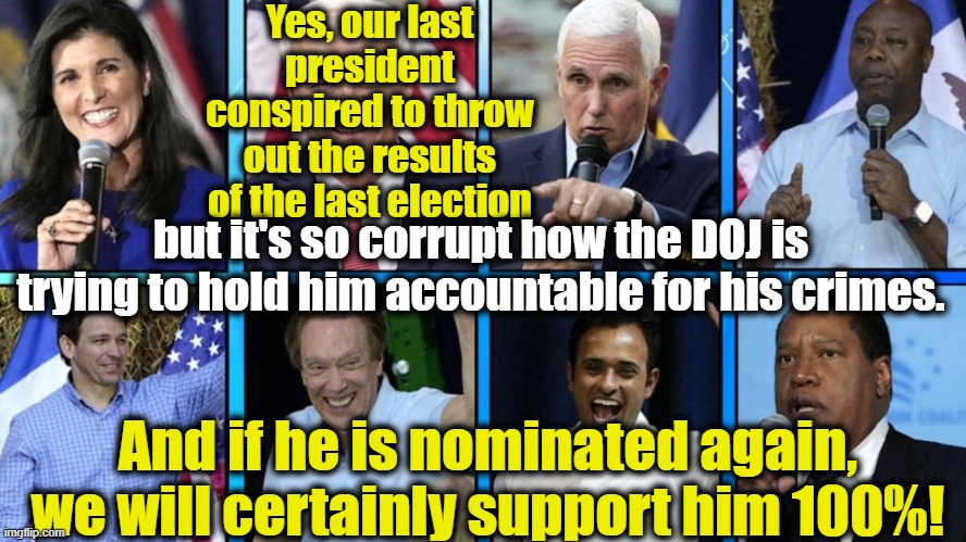 GOP Presidential Candidates Dazed and Confused | Yes, our last president conspired to throw out the results of the last election; but it's so corrupt how the DOJ is trying to hold him accountable for his crimes. And if he is nominated again, we will certainly support him 100%! | image tagged in gop hypocrite,gop,maga,right wing,republican debate,clown car republicans | made w/ Imgflip meme maker