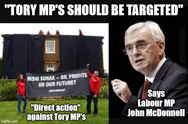 McDonnell calls for Direct action against Tory MP's - "Tory MP's should be targeted" | "TORY MP'S SHOULD BE TARGETED"; #Immigration #Starmerout #Labour #JonLansman #wearecorbyn #KeirStarmer #DianeAbbott #McDonnell #cultofcorbyn #labourisdead #Momentum #labourracism #socialistsunday #nevervotelabour #socialistanyday #Antisemitism #Savile #SavileGate #Paedo #Worboys #GroomingGangs #Paedophile #IllegalImmigration #Immigrants #Invasion #StarmerResign #Starmeriswrong #SirSoftie #SirSofty #PatCullen #Cullen #RCN #nurse #nursing #strikes #SueGray #Blair #Steroids #Economy #Greenpeace #JustStopOil #DaleVince; Says
Labour MP
John McDonnell; "Direct action" 
against Tory MP's | image tagged in illegal immigration,labourisdead,stop boats rwanda,greenpeace just stop oil,starmer mcdonnell dale vince,ulez tax khan | made w/ Imgflip meme maker