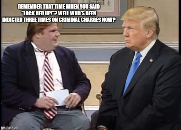 Chris Farley and Trump | REMEMBER THAT TIME WHEN YOU SAID "LOCK HER UP!"? WELL WHO'S BEEN INDICTED THREE TIMES ON CRIMINAL CHARGES NOW? | image tagged in chris farley and trump | made w/ Imgflip meme maker