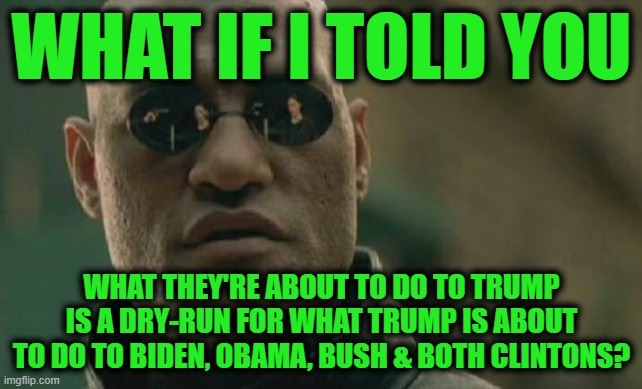 Trust the Plan | WHAT IF I TOLD YOU; WHAT THEY'RE ABOUT TO DO TO TRUMP IS A DRY-RUN FOR WHAT TRUMP IS ABOUT TO DO TO BIDEN, OBAMA, BUSH & BOTH CLINTONS? | image tagged in memes,matrix morpheus | made w/ Imgflip meme maker