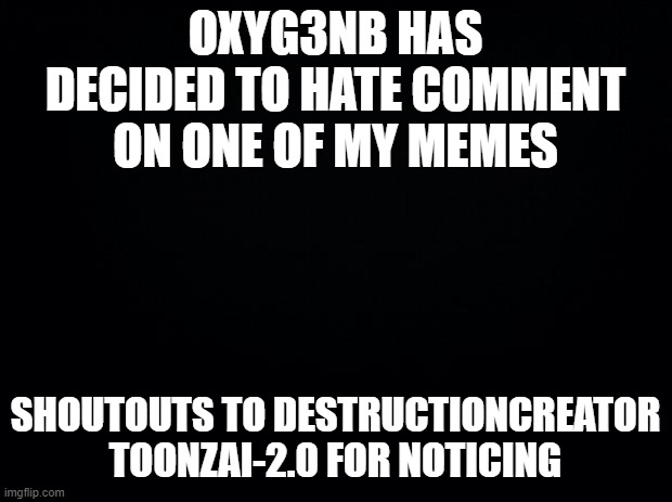 :I | OXYG3NB HAS DECIDED TO HATE COMMENT ON ONE OF MY MEMES; SHOUTOUTS TO DESTRUCTIONCREATOR TOONZAI-2.0 FOR NOTICING | image tagged in black background | made w/ Imgflip meme maker