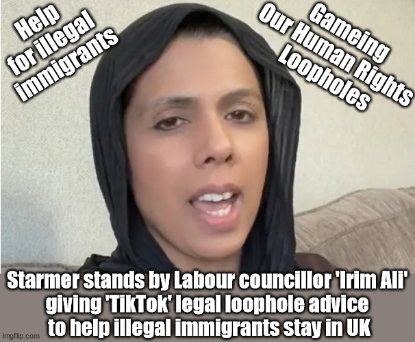 Starmer/Labour/Irim Ali - Help for illegal immigrants | Help 
for illegal 
immigrants; Gameing 
Our Human Rights 
Loopholes; Starmer stands by Labour councillor 'Irim Ali' 
giving 'TikTok' legal loophole advice 
to help illegal immigrants stay in UK | image tagged in irim ali labour councillor,starmerout getstarmerout,illegal immigration,stop boats rwanda,dale vince just stop oil,ulez tax khan | made w/ Imgflip meme maker