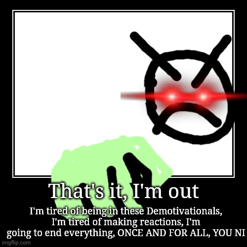 That's it, I'm out | I'm tired of being in these Demotivationals, I'm tired of making reactions, I'm going to end everything, ONCE AND FOR A | image tagged in funny,demotivationals | made w/ Imgflip demotivational maker